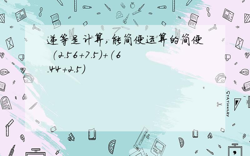 递等是计算,能简便运算的简便 (2.56+7.5)+(6.44+2.5)