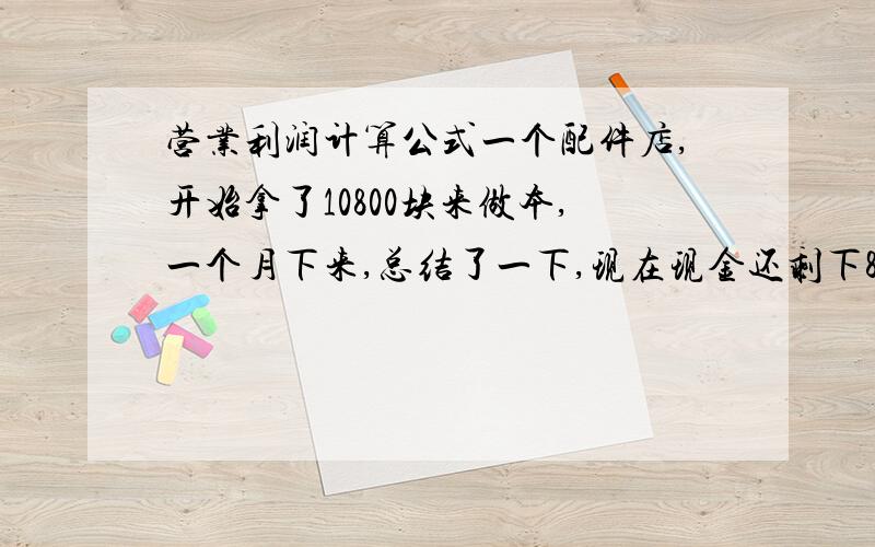 营业利润计算公式一个配件店,开始拿了10800块来做本,一个月下来,总结了一下,现在现金还剩下8000块,配件还有190