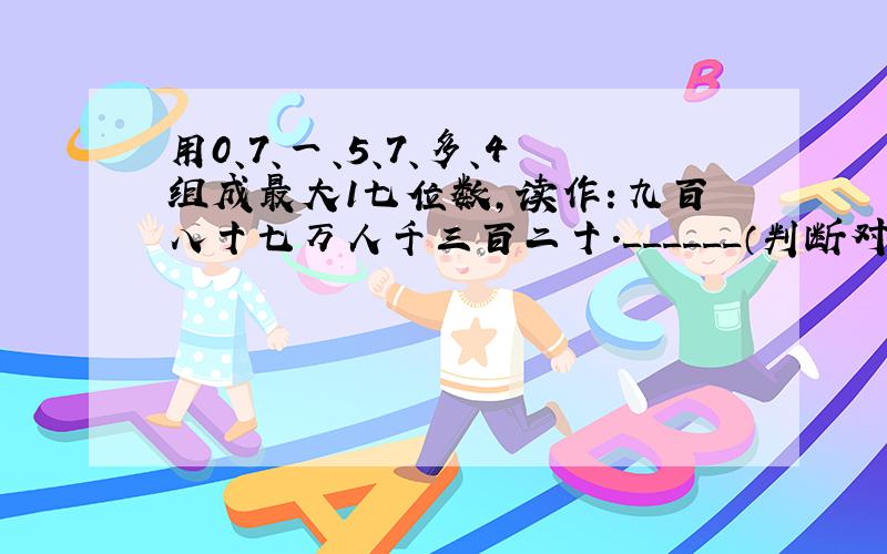 用0、7、一、5、7、多、4组成最大1七位数，读作：九百八十七万人千三百二十．______（判断对错）