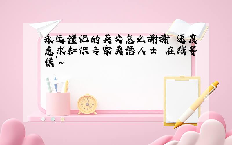 永远谨记的英文怎么谢谢 速度急求知识专家英语人士 在线等候`~