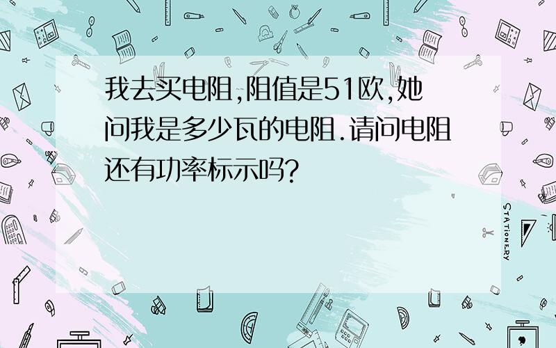 我去买电阻,阻值是51欧,她问我是多少瓦的电阻.请问电阻还有功率标示吗?