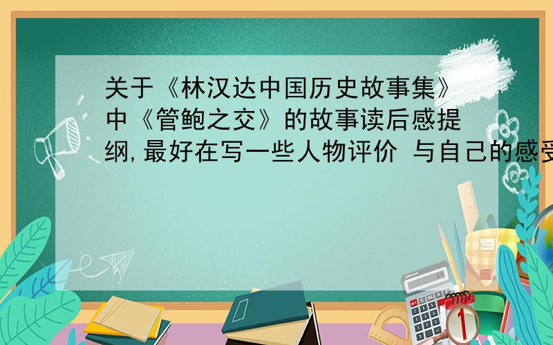 关于《林汉达中国历史故事集》中《管鲍之交》的故事读后感提纲,最好在写一些人物评价 与自己的感受 如果有时间的话不介意整片