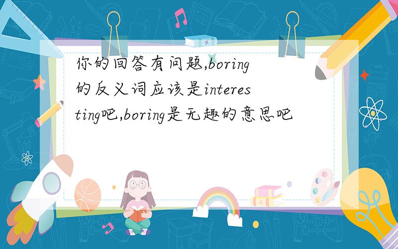 你的回答有问题,boring的反义词应该是interesting吧,boring是无趣的意思吧