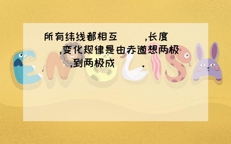 所有纬线都相互（ ）,长度（ ）,变化规律是由赤道想两极（ ）,到两极成（ ）.