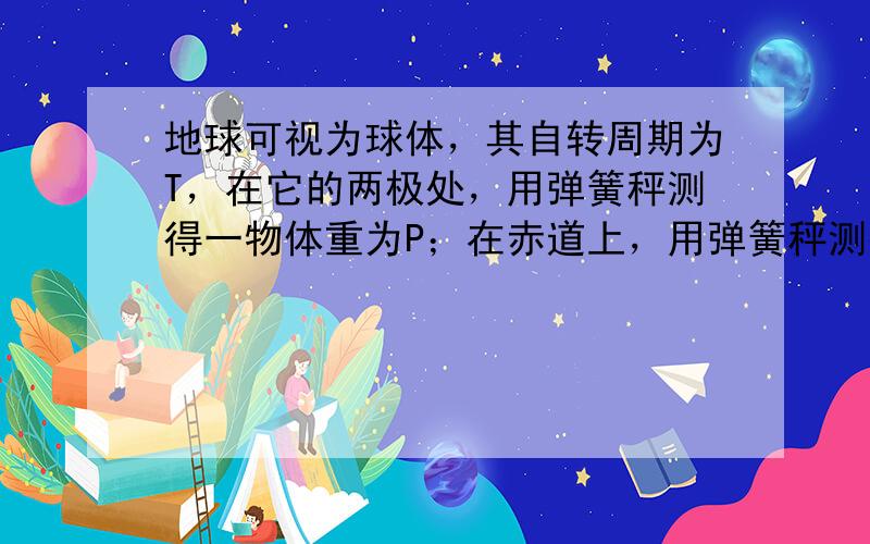 地球可视为球体，其自转周期为T，在它的两极处，用弹簧秤测得一物体重为P；在赤道上，用弹簧秤测得同一物体重为0.9P，地球