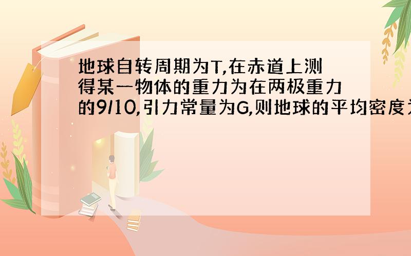 地球自转周期为T,在赤道上测得某一物体的重力为在两极重力的9/10,引力常量为G,则地球的平均密度为?