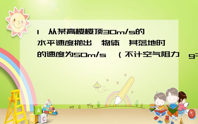 1、从某高楼楼顶30m/s的水平速度抛出一物体,其落地时的速度为50m/s,（不计空气阻力,g=10m/s^2）求楼的高