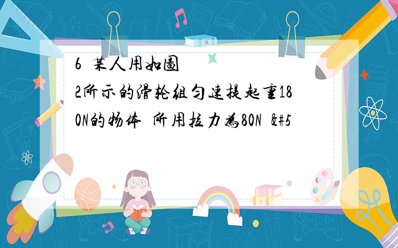 6某人用如图2所示的滑轮组匀速提起重180N的物体所用拉力为80N