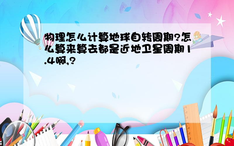 物理怎么计算地球自转周期?怎么算来算去都是近地卫星周期1.4啊,?