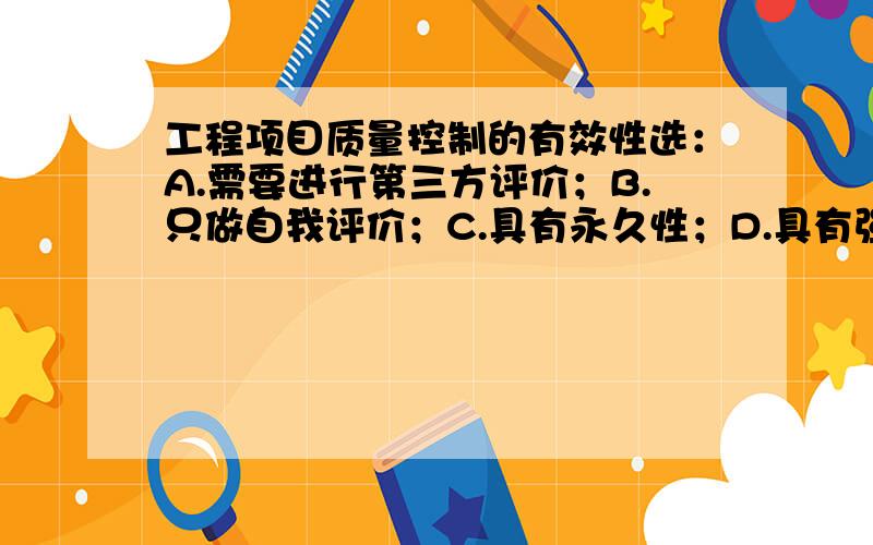 工程项目质量控制的有效性选：A.需要进行第三方评价；B.只做自我评价；C.具有永久性；D.具有强制性.应何