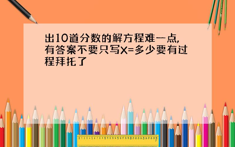 出10道分数的解方程难一点,有答案不要只写X=多少要有过程拜托了