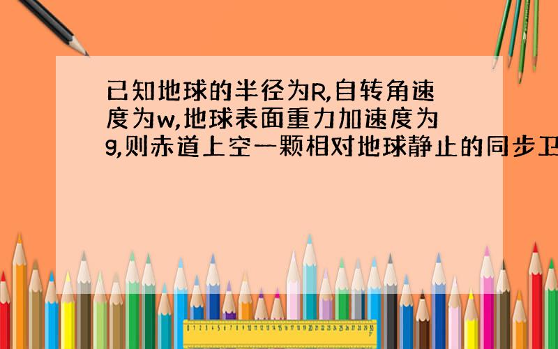 已知地球的半径为R,自转角速度为w,地球表面重力加速度为g,则赤道上空一颗相对地球静止的同步卫星离地面