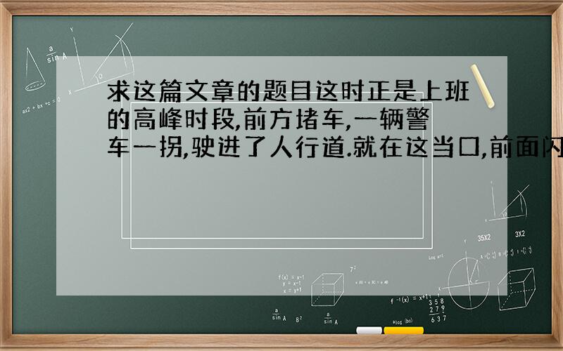 求这篇文章的题目这时正是上班的高峰时段,前方堵车,一辆警车一拐,驶进了人行道.就在这当口,前面闪出一名年轻的交警,他一挥