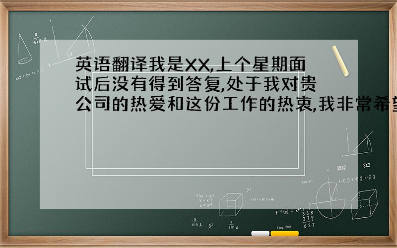 英语翻译我是XX,上个星期面试后没有得到答复,处于我对贵公司的热爱和这份工作的热衷,我非常希望公司能够权衡我的能力重新考