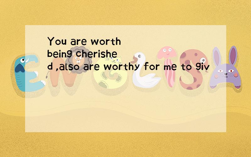 You are worth being cherished ,also are worthy for me to giv