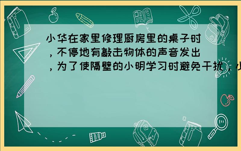 小华在家里修理厨房里的桌子时，不停地有敲击物体的声音发出，为了使隔壁的小明学习时避免干扰，小华采取了三种方案：①在被敲的