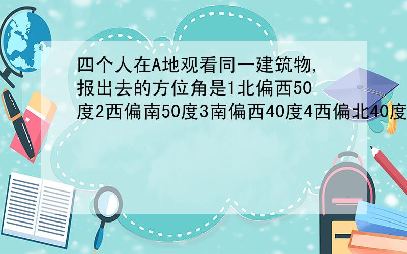 四个人在A地观看同一建筑物,报出去的方位角是1北偏西50度2西偏南50度3南偏西40度4西偏北40度.其中2人对