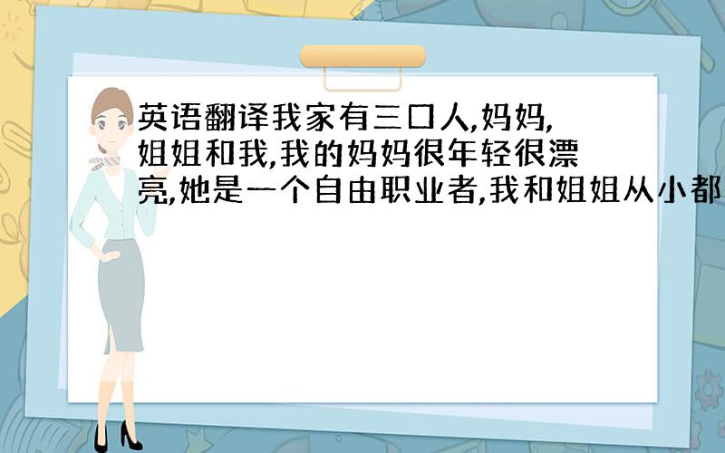 英语翻译我家有三口人,妈妈,姐姐和我,我的妈妈很年轻很漂亮,她是一个自由职业者,我和姐姐从小都是她一个人抚养长大的,妈妈