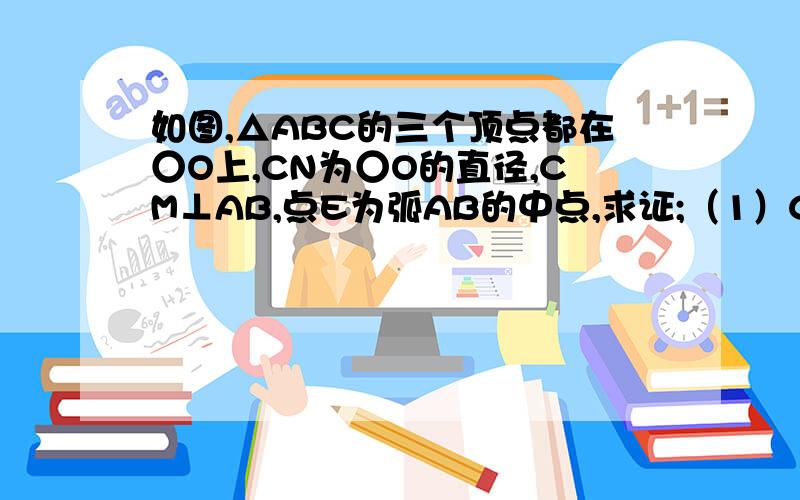 如图,△ABC的三个顶点都在○O上,CN为○O的直径,CM⊥AB,点E为弧AB的中点,求证;（1）CE平分∠NCM（2）