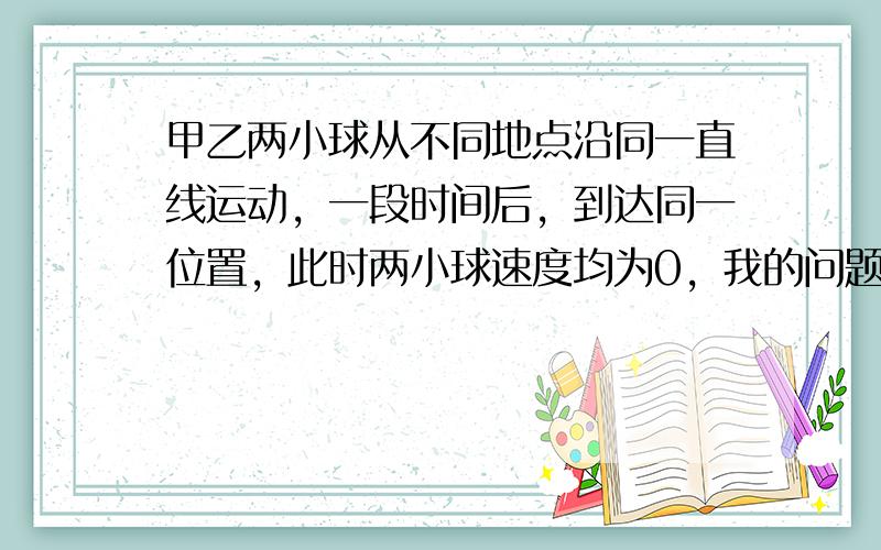 甲乙两小球从不同地点沿同一直线运动，一段时间后，到达同一位置，此时两小球速度均为0，我的问题是这两个小球会发生碰撞吗？物