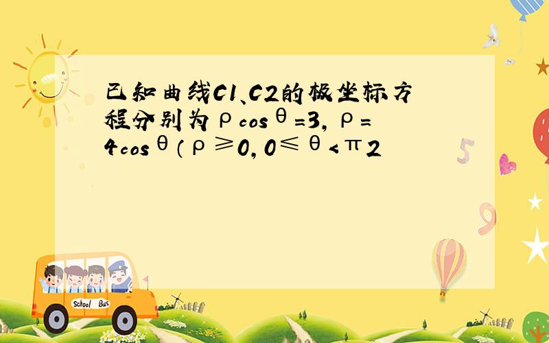 已知曲线C1、C2的极坐标方程分别为ρcosθ=3，ρ=4cosθ（ρ≥0，0≤θ＜π2