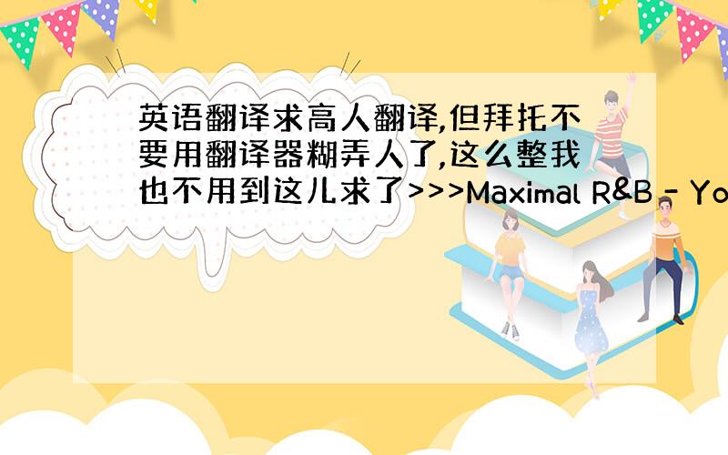 英语翻译求高人翻译,但拜托不要用翻译器糊弄人了,这么整我也不用到这儿求了>>>Maximal R&B - Your Fi