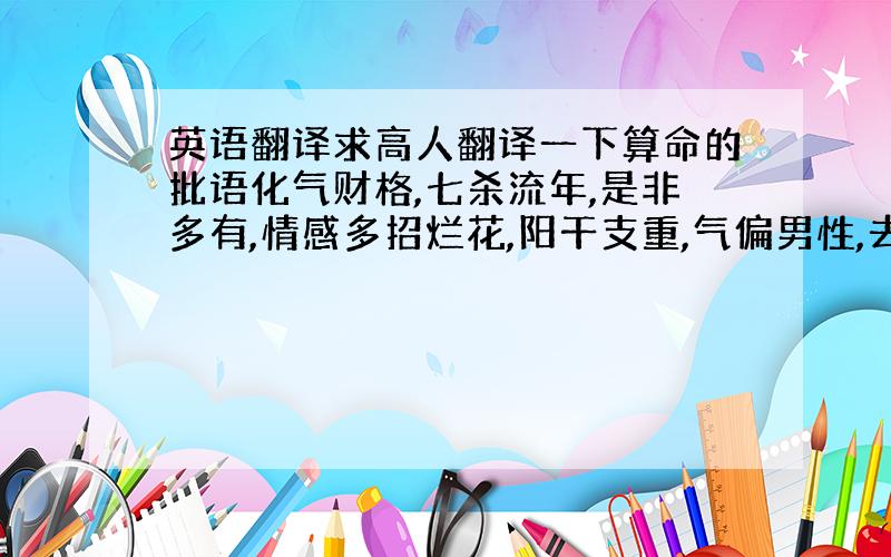 英语翻译求高人翻译一下算命的批语化气财格,七杀流年,是非多有,情感多招烂花,阳干支重,气偏男性,去年情缘多利,且家事多有