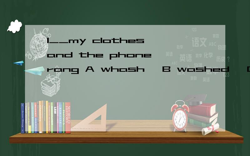 I__my clothes,and the phone rang A whash ,B washed ,C am was