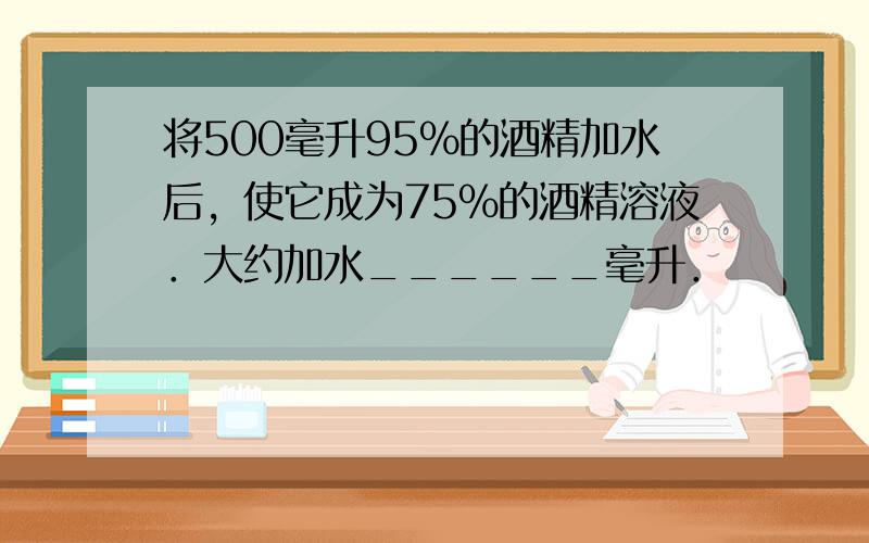 将500毫升95%的酒精加水后，使它成为75%的酒精溶液．大约加水______毫升．