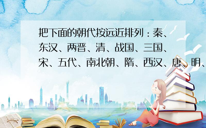 把下面的朝代按远近排列：秦、东汉、两晋、清、战国、三国、宋、五代、南北朝、隋、西汉、唐、明、元