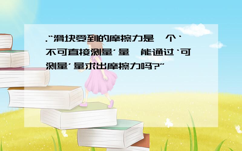 .“滑块受到的摩擦力是一个‘不可直接测量’量,能通过‘可测量’量求出摩擦力吗?”