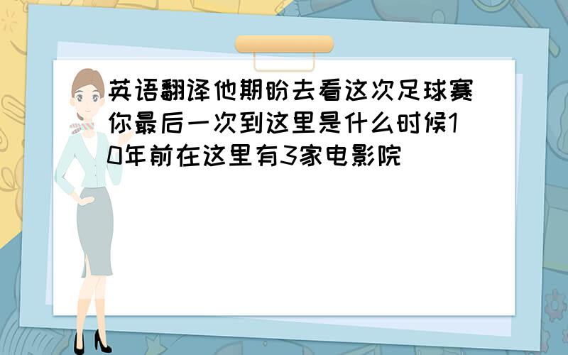 英语翻译他期盼去看这次足球赛你最后一次到这里是什么时候10年前在这里有3家电影院