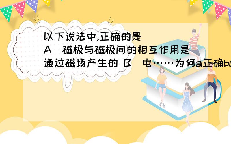 以下说法中,正确的是( ) A．磁极与磁极间的相互作用是通过磁场产生的 B．电……为何a正确bc错误?