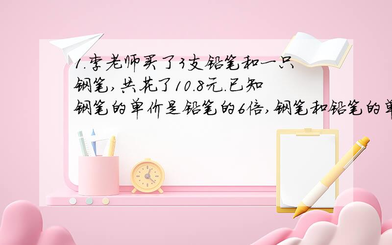 1.李老师买了3支铅笔和一只钢笔,共花了10.8元.已知钢笔的单价是铅笔的6倍,钢笔和铅笔的单价各是多少元