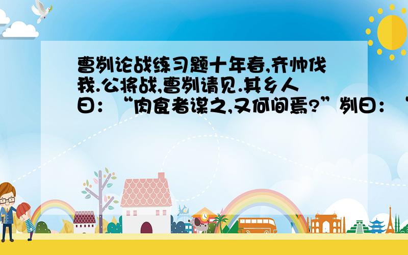 曹刿论战练习题十年春,齐帅伐我.公将战,曹刿请见.其乡人曰：“肉食者谋之,又何间焉?”刿曰：“肉食者鄙,未能远谋.”乃入