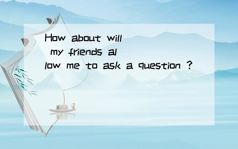 How about will my friends allow me to ask a question ?