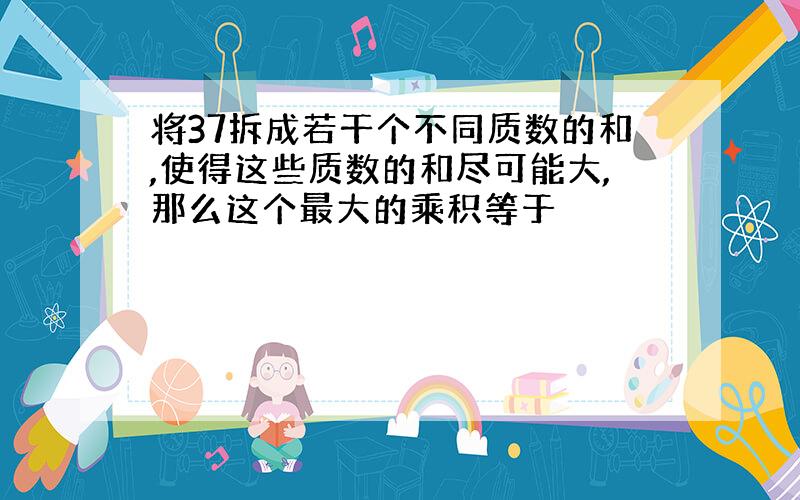 将37拆成若干个不同质数的和,使得这些质数的和尽可能大,那么这个最大的乘积等于