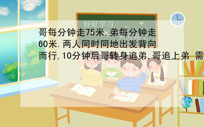 哥每分钟走75米,弟每分钟走60米.两人同时同地出发背向而行,10分钟后哥转身追弟,哥追上弟 需多少时间