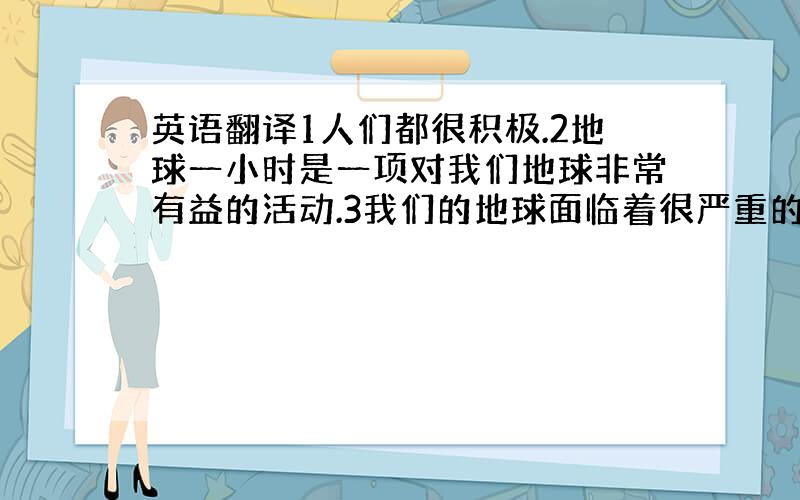 英语翻译1人们都很积极.2地球一小时是一项对我们地球非常有益的活动.3我们的地球面临着很严重的问题,————-环境问题,