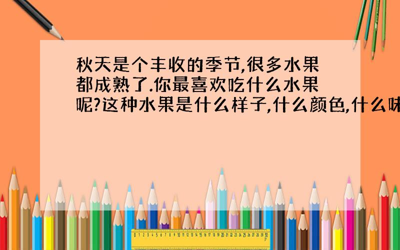 秋天是个丰收的季节,很多水果都成熟了.你最喜欢吃什么水果呢?这种水果是什么样子,什么颜色,什么味道的呢?想清楚以后,写一