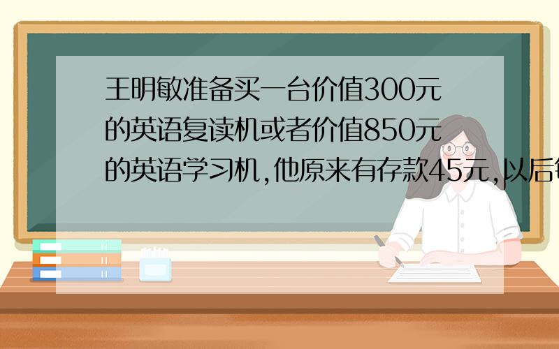 王明敏准备买一台价值300元的英语复读机或者价值850元的英语学习机,他原来有存款45元,以后每个月节省30