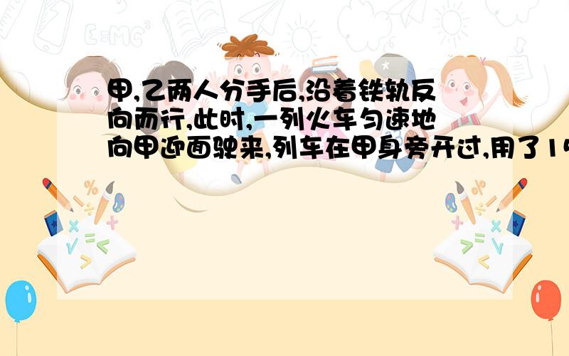 甲,乙两人分手后,沿着铁轨反向而行,此时,一列火车匀速地向甲迎面驶来,列车在甲身旁开过,用了15秒,