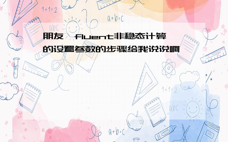 朋友,fluent非稳态计算的设置参数的步骤给我说说啊