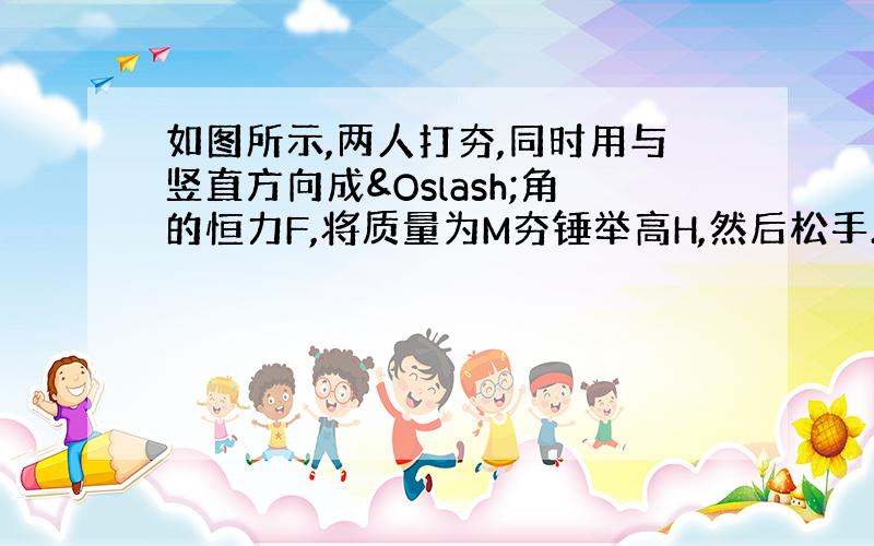 如图所示,两人打夯,同时用与竖直方向成Ø角的恒力F,将质量为M夯锤举高H,然后松手.夯锤落地后,打入地面下