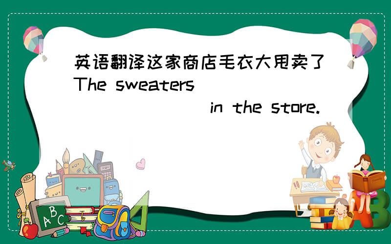 英语翻译这家商店毛衣大甩卖了The sweaters （ ） （ ） （ ）in the store.