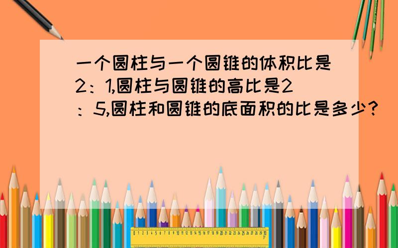 一个圆柱与一个圆锥的体积比是2：1,圆柱与圆锥的高比是2：5,圆柱和圆锥的底面积的比是多少?