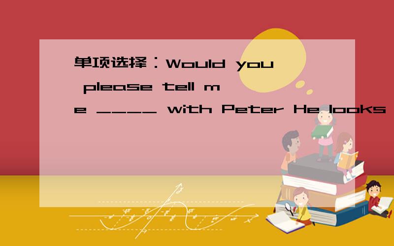 单项选择：Would you please tell me ____ with Peter He looks unhap