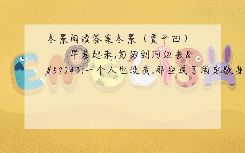 冬景阅读答案冬景（贾平凹） 　　早晨起来,匆匆到河边去一个人也没有,那些成了固定歇身的石凳儿,空落著,连