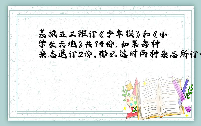 某校五三班订《少年报》和《小学生天地》共94份,如果每种杂志退订2份,那么这时两种杂志所订份数的比为8:7.这两种杂志原