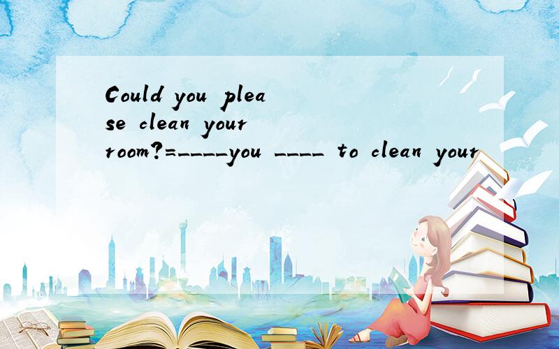 Could you please clean your room?=____you ____ to clean your